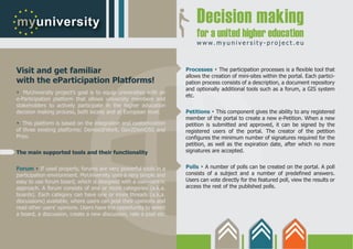 www.myuniversity-project.eu



Visit and get familiar                                                            .
                                                                   Processes The participation processes is a flexible tool that
                                                                   allows the creation of mini-sites within the portal. Each partici-
with the eParticipation Platforms!                                 pation process consists of a description, a document repository
.  MyUniversity project’s goal is to equip universities with an
                                                                   and optionally additional tools such as a forum, a GIS system
                                                                   etc.
e-Participation platform that allows university members and
stakeholders to actively participate in the higher education
decision making process, both locally and at European level.                  .
                                                                   Petitions This component gives the ability to any registered
.  This platform is based on the integration and customization
                                                                   member of the portal to create a new e-Petition. When a new
                                                                   petition is submitted and approved, it can be signed by the
of three existing platforms: Demos@Work, Gov2DemOSS and            registered users of the portal. The creator of the petition
Pnyx.                                                              configures the minimum number of signatures required for the
                                                                   petition, as well as the expiration date, after which no more
The main supported tools and their functionality                   signatures are accepted.


        .
Forum If used properly, forums are very powerful tools in a
                                                                         .
                                                                   Polls A number of polls can be created on the portal. A poll
participation environment. MyUniversity uses a very simple and     consists of a subject and a number of predefined answers.
easy to use forum board, which is designed with a user-centric     Users can vote directly for the featured poll, view the results or
approach. A forum consists of one or more categories (a.k.a.       access the rest of the published polls.
boards). Each category can have one or more threads (a.k.a.
discussions) available, where users can post their opinions and
read other users’ opinions. Users have the opportunity to select
a board, a discussion, create a new discussion, rate a post etc.
 