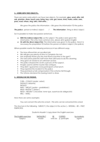 3.- VERBS WITH TWO OBJECTS.There are some verbs which can have two objects. For example, give, send, offer, tell,
ask, promise, show, teach, pay, bring, buy, cost, get, leave, lend, make, order, owe,
pass, read, refuse, sing, take, wish write...
We gave the police the information = We gave the information TO the police.
The police : person or indirect object

The information : thing or direct object.

/

So it is possible to make two passive sentences:



With the indirect object first, as the subject: The police were given the
information. This is the most common one, above all in spoken English.
Or with the direct object first: The information was given To the police. Here it is
necessary the preposition TO before the person or indirect object ( the police).

Where possible rewrite the following sentences in two different ways.












The boss offered him an excellent job.
We will give you plenty of time to complete the test.
Has anybody shown you the new fitness machine in the gym?
The executives paid the staff more than 200 euros to do the cleaning.
They gave an award to an unknown actress.
The police showed the victim a picture of the suspect.
People used to sell the tourists fake antiques.
They didn´t guarantee every participant a free lunch.
They reported the incident to the police.
They promised us full compensation if the scheme fell through.
The referee declared the boxing match a draw.

4.- MODALS IN THE PASSIVE.
CAN – COULD ( poder, saber)
SHOULD ( debería)
WOULD
MAY – MIGHT ( poder – posibilidad )
MUST- MUSTN´T ( deber )
NEED – NEEDN´T ( necesitar, tener que, ausencia de obligación)
WILL – SHALL
Here there are some examples:
You can convert this sofa into a bed – This sofa can be converted into a bed.
The structure is the following: SUBJECT ( the object in the active ) + MODAL + BE + PAST
PARTICIPLE.
Students shouldn´t copy down the English exercises
The English exercises
Subject

SHOULDN´T
modal

BE
verb be

COPIED
p. participle

by students.
agent

 