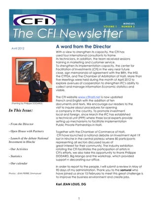 PAGE 1



                                                                                    MENSUEL
                                                                      VOLUME 1     NUMBER 2



   The CFI Newsletter
  Avril 2012                      A word from the Director
                                  With a view to strengthen its capacity, the CFI has
                                  used four international consultants to frame
                                  its technicians. In addition, the team received sessions
                                  training in marketing and customer service.
                                  To strengthen its implementation capacity, the center for
                                  Facilitation of Investments (CFI) in the very near future
                                  close, sign memoranda of agreement with the BRH, the IHSI,
                                  the CTPEA, and The Chamber of Arbitration of Haiti. More than
                                  five Meetings were held during the month of April 2012 to
                                  explore avenues of cooperation to strengthen IFC's ability to
                                  collect and manage information Economic statistics and
                                  viable.

                                  The CFI website www.cfihaiti.net is now updated
                                  French and English with the addition of ten
  (Painting by Philippe DODARD)   documents and texts. We encourage our readers to the
                                  visit to inquire about procedures for opening
In This Issue:                    a company in the country. To promote investment
                                  local and foreign, since March the IFC has established
                                  a technical unit (PPP) where three local experts provide
                                  setting up mechanisms to facilitate implementation
- From the Director               Public Private Partnerships in Haiti.

- Open House with Partners        Together with the Chamber of Commerce of Haiti,
                                   CFI have launched a national debate on Investment April 19
- Launch of the debate National   last in Hinche in the central plateau where 80 participants
Investment in Hinche              representing all sectors discussed issues of
                                  great interest for their community. The industry exhibition
- Our Activities                  rotating the CFI facilitates the participation of artists in
                                  CFI's efforts, we also take this opportunity to thank Philippe
- Statistics                      DODARD, Big Mango and the workshop, which provided
                                  support n decorating our office.
- Our calendar
                                  In order to report to the people, I will submit a review in May of
                                  90 days of my administration. Thank you to the samurai who
Photos : JEAN PIERRE, Emmanuel    have joined us since 15 February to meet this great challenge is
                                  to improve the business environment and create jobs.

                                  Karl JEAN LOUIS, DG



                                                  1
 