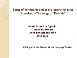 Songs of Immigrants and of the longing for one’s
homeland –The songs of “Ksenitia”
Music School of Agrinio
Comenius Project
Of Folk Music and Men
2012-2013
Editing: Evdoxia Bekouli, Greek LanguageTeacher
 