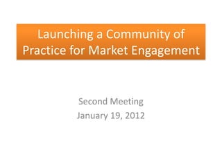 Launching a Community of
Practice for Market Engagement


         Second Meeting
         January 19, 2012
 