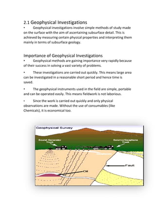 2.1 Geophysical Investigations
• Geophysical investigations involve simple methods of study made
on the surface with the aim of ascertaining subsurface detail. This is
achieved by measuring certain physical properties and interpreting them
mainly in terms of subsurface geology.
Importance of Geophysical Investigations
• Geophysical methods are gaining importance very rapidly because
of their success in solving a vast variety of problems.
• These investigations are carried out quickly. This means large area
can be investigated in a reasonable short period and hence time is
saved.
• The geophysical instruments used in the field are simple, portable
and can be operated easily. This means fieldwork is not laborious.
• Since the work is carried out quickly and only physical
observations are made. Without the use of consumables (like
Chemicals), it is economical too.
 
