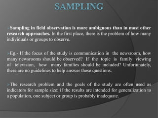 Sampling in field observation is more ambiguous than in most other
research approaches. In the first place, there is the problem of how many
individuals or groups to observe.
Eg.- If the focus of the study is communication in the newsroom, how
many newsrooms should be observed? If the topic is family viewing
of television, how many families should be included? Unfortunately,
there are no guidelines to help answer these questions.
The research problem and the goals of the study are often used as
indicators for sample size: if the results are intended for generalization to
a population, one subject or group is probably inadequate.
 