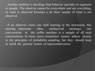 Another problem is deciding what behavior episodes or segments
to sample. The observer cannot be everywhere and see everything,
so what is observed becomes a de facto sample of what is not
observed.
If an observer views one staff meeting in the newsroom, this
meeting represents other, unobserved meetings; one
conversation at the coffee machine is a sample of all such
conversations. In many cases researchers cannot adhere closely
to the principles of probability sampling, but they should keep
in mind the general notion of representativeness.
 