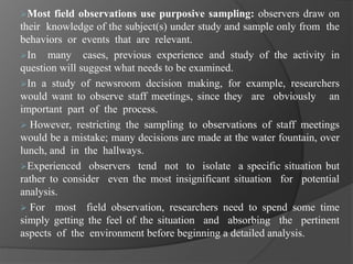Most field observations use purposive sampling: observers draw on
their knowledge of the subject(s) under study and sample only from the
behaviors or events that are relevant.
In many cases, previous experience and study of the activity in
question will suggest what needs to be examined.
In a study of newsroom decision making, for example, researchers
would want to observe staff meetings, since they are obviously an
important part of the process.
 However, restricting the sampling to observations of staff meetings
would be a mistake; many decisions are made at the water fountain, over
lunch, and in the hallways.
Experienced observers tend not to isolate a specific situation but
rather to consider even the most insignificant situation for potential
analysis.
 For most field observation, researchers need to spend some time
simply getting the feel of the situation and absorbing the pertinent
aspects of the environment before beginning a detailed analysis.
 