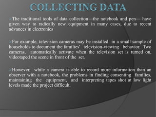 The traditional tools of data collection—the notebook and pen— have
given way to radically new equipment in many cases, due to recent
advances in electronics
For example, television cameras may be installed in a small sample of
households to document the families' television-viewing behavior. Two
cameras, automatically activate when the television set is turned on,
videotaped the scene in front of the set.
However, while a camera is able to record more information than an
observer with a notebook, the problems in finding consenting families,
maintaining the equipment, and interpreting tapes shot at low light
levels made the project difficult.
 