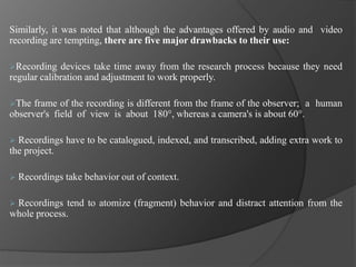 Similarly, it was noted that although the advantages offered by audio and video
recording are tempting, there are five major drawbacks to their use:
Recording devices take time away from the research process because they need
regular calibration and adjustment to work properly.
The frame of the recording is different from the frame of the observer; a human
observer's field of view is about 180°, whereas a camera's is about 60°.
 Recordings have to be catalogued, indexed, and transcribed, adding extra work to
the project.
 Recordings take behavior out of context.
 Recordings tend to atomize (fragment) behavior and distract attention from the
whole process.
 