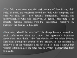 The field notes constitute the basic corpus of data in any field
study. In them, the observers record not only what happened and
what was said, but also personal impressions, feelings, and
interpretations of what was observed. A general procedure is to
separate personal opinions from the descriptive narrative by
enclosing the former in brackets.
How much should be recorded? It is always better to record too
much information than too little. An apparently irrelevant
observation made during the first viewing session might become
significant during the course of the project. If the material is
sensitive, or if the researcher does not wish to make it known that
research is taking place, the notes may be written in abbreviated form
or in code.
 