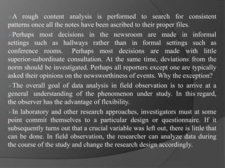 A rough content analysis is performed to search for consistent
patterns once all the notes have been ascribed to their proper files.
Perhaps most decisions in the newsroom are made in informal
settings such as hallways rather than in formal settings such as
conference rooms. Perhaps most decisions are made with little
superior-subordinate consultation. At the same time, deviations from the
norm should be investigated. Perhaps all reporters except one are typically
asked their opinions on the newsworthiness of events. Why the exception?
The overall goal of data analysis in field observation is to arrive at a
general understanding of the phenomenon under study. In this regard,
the observer has the advantage of flexibility.
In laboratory and other research approaches, investigators must at some
point commit themselves to a particular design or questionnaire. If it
subsequently turns out that a crucial variable was left out, there is little that
can be done. In field observation, the researcher can analyze data during
the course of the study and change the research design accordingly.
 