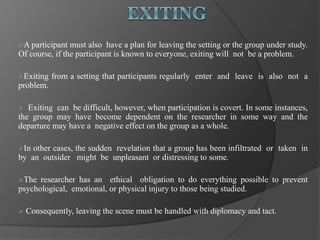 A participant must also have a plan for leaving the setting or the group under study.
Of course, if the participant is known to everyone, exiting will not be a problem.
Exiting from a setting that participants regularly enter and leave is also not a
problem.
 Exiting can be difficult, however, when participation is covert. In some instances,
the group may have become dependent on the researcher in some way and the
departure may have a negative effect on the group as a whole.
In other cases, the sudden revelation that a group has been infiltrated or taken in
by an outsider might be unpleasant or distressing to some.
The researcher has an ethical obligation to do everything possible to prevent
psychological, emotional, or physical injury to those being studied.
 Consequently, leaving the scene must be handled with diplomacy and tact.
 