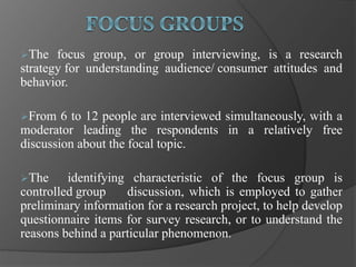 The focus group, or group interviewing, is a research
strategy for understanding audience/ consumer attitudes and
behavior.
From 6 to 12 people are interviewed simultaneously, with a
moderator leading the respondents in a relatively free
discussion about the focal topic.
The identifying characteristic of the focus group is
controlled group discussion, which is employed to gather
preliminary information for a research project, to help develop
questionnaire items for survey research, or to understand the
reasons behind a particular phenomenon.
 
