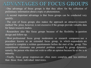 One advantage of focus groups is that they allow for the collection of
preliminary information about a topic or phenomenon.
A second important advantage is that focus groups can be conducted very
quickly.
The cost of focus groups also makes the approach an attractive research
method The price, however, is not excessive if the groups provide valuable data
for future research studies.
Researchers also like focus groups because of the flexibility in question
design and follow-up.
Most professional focus group moderators or research companies use a
procedure known as an extended focus group, in which respondents are
required to complete a written questionnaire before the start of the group. This
commitment eliminates one potential problem created by group dynamics,
namely, the person who does not wish to offer an opinion because he or she is in
minority.
Finally, focus group responses are often more complete and less inhibited
than those from individual interviews.
 