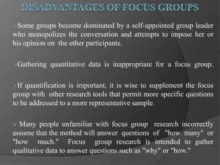 Some groups become dominated by a self-appointed group leader
who monopolizes the conversation and attempts to impose her or
his opinion on the other participants.
Gathering quantitative data is inappropriate for a focus group.
If quantification is important, it is wise to supplement the focus
group with other research tools that permit more specific questions
to be addressed to a more representative sample.
 Many people unfamiliar with focus group research incorrectly
assume that the method will answer questions of "how many" or
"how much." Focus group research is intended to gather
qualitative data to answer questions such as "why" or "how."
 