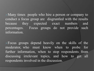 Many times people who hire a person or company to
conduct a focus group are disgruntled with the results
because they expected exact numbers and
percentages. Focus groups do not provide such
information.
Focus groups depend heavily on the skills of the
moderator, who must know when to probe for
further information, when to stop respondents from
discussing irrelevant topics, and how to get all
respondents involved in the discussion.
 