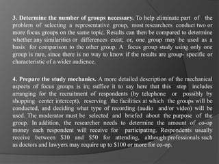 3. Determine the number of groups necessary. To help eliminate part of the
problem of selecting a representative group, most researchers conduct two or
more focus groups on the same topic. Results can then be compared to determine
whether any similarities or differences exist; or, one group may be used as a
basis for comparison to the other group. A focus group study using only one
group is rare, since there is no way to know if the results are group- specific or
characteristic of a wider audience.
4. Prepare the study mechanics. A more detailed description of the mechanical
aspects of focus groups is in; suffice it to say here that this step includes
arranging for the recruitment of respondents (by telephone or possibly by
shopping center intercept), reserving the facilities at which the groups will be
conducted, and deciding what type of recording (audio and/or video) will be
used. The moderator must be selected and briefed about the purpose of the
group. In addition, the researcher needs to determine the amount of co-op
money each respondent will receive for participating. Respondents usually
receive between $10 and $50 for attending, although professionals such
as doctors and lawyers may require up to $100 or more for co-op.
 
