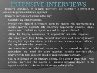 Intensive interviews, or in-depth interviews, are essentially a hybrid of the
one-on-one personal interview approach
Intensive interviews are unique in that they:
1. Generally use smaller samples.
2. Provide very detailed information about the reasons why respondents give
specific answers. Elaborate data concerning respondents‘ opinions, values,
motivations, recollections, experiences, and feelings are obtained.
3. Allow for lengthy observation of respondents' nonverbal responses.
4. Are usually very long. Unlike personal interviews used in survey research
that may last only a few minutes, an intensive interview may last several hours,
and may take more than one session.
5. Are customized to individual respondents. In a personal interview, all
respondents are asked the same questions. Intensive interviews allow
interviewers to form questions based on each respondent's answers.
6. Can be influenced by the interview climate. To a greater extent than with
personal interviews, the success of intensive interviews depends on the
rapport established between the interviewer and respondent.
 