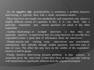 On the negative side, generalizability is sometimes a problem. Intensive
interviewing is typically done with a small, nonrandom sample.
Since interviews are usually non-standardized, each respondent may answer a
slightly different version of a question. In fact, it is very likely that a
particular respondent may answer questions not asked of any other
respondent.
Another disadvantage of in-depth interviews is that they are
especially sensitive to interviewer bias. In a long interview, it's possible for a
respondent to learn a good deal of information about the interviewer.
Despite practice and training, some interviewers may inadvertently
communicate their attitudes through loaded questions, nonverbal cues, or
tone of voice. The effect this may have on the validity of the respondent's
answers is hard to gauge.
Finally, intensive interviewing presents problems in data analysis. A
researcher given the same body of data taken from an interview may wind up
with interpretations significantly different from the original investigator.
 