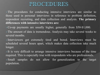 The procedures for conducting intensive interviews are similar to
those used in personal interviews in reference to problem definition,
respondent recruiting, and data collection and analysis. The primary
differences with intensive interviews are:
Co-op payments are usually higher, generally from $50-$1,000.
The amount of data is tremendous. Analysis may take several weeks to
several months.
Interviewers get extremely tired and bored. Interviews must be
scheduled several hours apart, which makes data collection take much
longer.
It is very difficult to arrange intensive interviews because of the time
required. This is especially true with respondents who are professionals.
Small samples do not allow for generalization to the target
population.
 