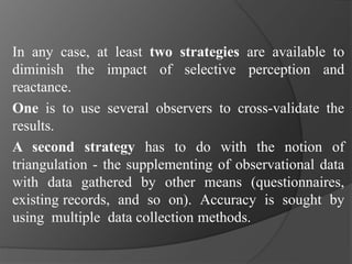 In any case, at least two strategies are available to
diminish the impact of selective perception and
reactance.
One is to use several observers to cross-validate the
results.
A second strategy has to do with the notion of
triangulation - the supplementing of observational data
with data gathered by other means (questionnaires,
existing records, and so on). Accuracy is sought by
using multiple data collection methods.
 