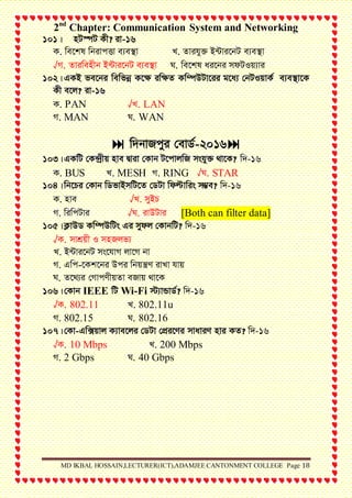 2nd
Chapter: Communication System and Networking
MD IKBAL HOSSAIN,LECTURER(ICT),ADAMJEE CANTONMENT COLLEGE Page 18
101| nU¯úU Kx? iv-16
K. we‡kl wbivcËv e¨e¯’v L. Zvihy³ B›Uvi‡bU e¨e¯’v
√M. Zviwenxb B›Uvi‡bU e¨e¯’v N. we‡kl ai‡bi mdUIq¨vi
102|GKB fe‡bi wewfbœ K‡¶ iw¶Z Kw¤úDUv‡ii g‡a¨ †bUIqvK© e¨e¯’v‡K
Kx e‡j? iv-16
K. PAN √L. LAN
M. MAN N. WAN
 w`bvRcyi †evW©-2016
103|GKwU †K›`ªxq nve Øviv †Kvb U‡cvjwR mshy³ _v‡K? w`-16
K. BUS L. MESH M. RING √N. STAR
104|wb‡Pi †Kvb wWfvBmwU‡Z †WUv wdëvwis m¤¢e? w`-16
K. nve √L. myBP
M. wiwcUvi √N. ivDUvi [Both can filter data]
105|K¬vDW Kw¤úDwUs Gi mydj †KvbwU? w`-16
√K. mvkÖqx I mnRjf¨
L. B›Uvi‡bU ms‡hvM jv‡M bv
M. Gwc-‡Kk‡bi Dci wbqš¿Y ivLv hvq
N. Z‡_¨i †MvcYxqZv eRvq _v‡K
106|†Kvb IEEE wU Wi-Fi ÷¨vÛvW©? w`-16
√K. 802.11 L. 802.11u
M. 802.15 N. 802.16
107|†Kv-Gw·qvj K¨ve‡ji †WUv †cÖi‡Yi mvaviY nvi KZ? w`-16
√K. 10 Mbps L. 200 Mbps
M. 2 Gbps N. 40 Gbps
 