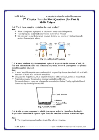 Malik Xufyan
Malik Xufyan --------------------------------------
2nd
Chapter Exercise Short Questions (Fsc Part 1)
Q.4. Why is there a need to crystallize the crude product?
Ans:
When a compound is prepared in laboratory, it may contain impurities.
This impure and un-refined compound is called crude product.
It is necessary to purify the crude product. So there is a need t
product from suitable solvent.
Q.5. A water insoluble organic compound aspirin is prepared by the reaction of salicylic
acid with a mixture of acetic acid and acetic anhydr
from the reaction mixture?
Ans:
A water insoluble organic compound aspirin is prepared by the reaction of salicylic acid with
a mixture of acetic acid and acetic anhydride.
Dring aspirin preparation , when reaction mixture is added inwater , aspirin is precipitated.
Aspirin is separated from reaction mixture is added to cold water.
The aspirin forms crystals and other products remain in soluti
from water by sintered glass crucible.
Q.6. A solid organic compound is soluble in water as well as in chloroform. During its
preparation, it remains in aqueous layer. Describe a method to obtain it from this layer.
Ans:
The organic compound can be extrac
www.onlychemistrydiscussion.blogspot.c
-------------------------------------- www.onlychemistrydiscussion.blogspot.com
Chapter Exercise Short Questions (Fsc Part 1)
Malik Xufyan
Q.4. Why is there a need to crystallize the crude product?
When a compound is prepared in laboratory, it may contain impurities.
refined compound is called crude product.
necessary to purify the crude product. So there is a need to crystallize the crude
product from suitable solvent.
Fig Crystallization Procedure
Q.5. A water insoluble organic compound aspirin is prepared by the reaction of salicylic
acid with a mixture of acetic acid and acetic anhydride. How will you separate the product
A water insoluble organic compound aspirin is prepared by the reaction of salicylic acid with
a mixture of acetic acid and acetic anhydride.
Dring aspirin preparation , when reaction mixture is added inwater , aspirin is precipitated.
Aspirin is separated from reaction mixture is added to cold water.
The aspirin forms crystals and other products remain in solution. Finally aspirin is filtered
from water by sintered glass crucible.
Fig . Gooch Grucible
Q.6. A solid organic compound is soluble in water as well as in chloroform. During its
preparation, it remains in aqueous layer. Describe a method to obtain it from this layer.
The organic compound can be extracted by solvent extraction.
www.onlychemistrydiscussion.blogspot.com
www.onlychemistrydiscussion.blogspot.com
Chapter Exercise Short Questions (Fsc Part 1)
When a compound is prepared in laboratory, it may contain impurities.
o crystallize the crude
Q.5. A water insoluble organic compound aspirin is prepared by the reaction of salicylic
ide. How will you separate the product
A water insoluble organic compound aspirin is prepared by the reaction of salicylic acid with
Dring aspirin preparation , when reaction mixture is added inwater , aspirin is precipitated.
on. Finally aspirin is filtered
Q.6. A solid organic compound is soluble in water as well as in chloroform. During its
preparation, it remains in aqueous layer. Describe a method to obtain it from this layer.
 