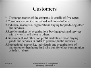 Customers
• The target market of the company is usually of five types:
1.Consumer market i.e. individual and householders
2.Industrial market i.e. organizations buying for producing other
and services.
3.Reseller market i.e. organizations buying goods and services
with a view to sell them to others.
4.Government and other non profit markets.i.e.those buying
goods and services in order to produce public services.
5.International market i.e. individuals and organizations of
nations other then home land who buy for either consumption
or industrial use.

02/08/14

Koshys Institute of Management
Studies by Venkatesh.N

12

 