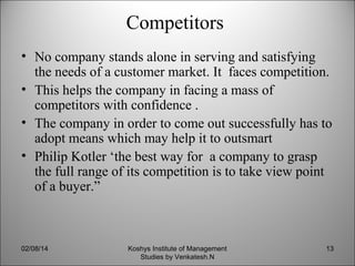 Competitors
• No company stands alone in serving and satisfying
the needs of a customer market. It faces competition.
• This helps the company in facing a mass of
competitors with confidence .
• The company in order to come out successfully has to
adopt means which may help it to outsmart
• Philip Kotler ‘the best way for a company to grasp
the full range of its competition is to take view point
of a buyer.”

02/08/14

Koshys Institute of Management
Studies by Venkatesh.N

13

 