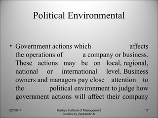 Political Environmental
• Government actions which
affects
the operations of
a company or business.
These actions may be on local, regional,
national or international level. Business
owners and managers pay close attention to
the
political environment to judge how
government actions will affect their company
02/08/14

Koshys Institute of Management
Studies by Venkatesh.N

17

 
