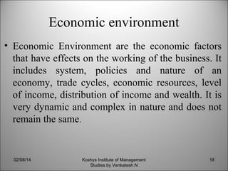 Economic environment
• Economic Environment are the economic factors
that have effects on the working of the business. It
includes system, policies and nature of an
economy, trade cycles, economic resources, level
of income, distribution of income and wealth. It is
very dynamic and complex in nature and does not
remain the same.

02/08/14

Koshys Institute of Management
Studies by Venkatesh.N

18

 