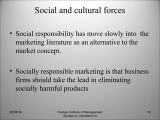 Social and cultural forces
• Social responsibility has move slowly into the
marketing literature as an alternative to the
market concept.
• Socially responsible marketing is that business
firms should take the lead in eliminating
socially harmful products

02/08/14

Koshys Institute of Management
Studies by Venkatesh.N

19

 