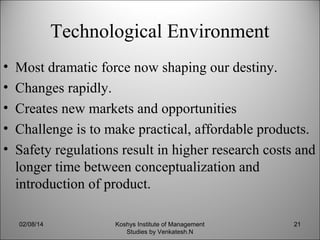 Technological Environment
•
•
•
•
•

Most dramatic force now shaping our destiny.
Changes rapidly.
Creates new markets and opportunities
Challenge is to make practical, affordable products.
Safety regulations result in higher research costs and
longer time between conceptualization and
introduction of product.
02/08/14

Koshys Institute of Management
Studies by Venkatesh.N

21

 