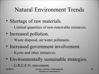 Natural Environment Trends
• Shortage of raw materials.
– Limited quantities of non-renewable resources.

• Increased pollution.
– Waste disposal, air/water pollutants.

• Increased government involvement.
– Kyoto and other initiatives.

• Environmentally sustainable strategies.
– G.R.E.E.N. movement.
02/08/14

Koshys Institute of Management
Studies by Venkatesh.N

23

 