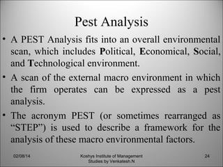 Pest Analysis
• A PEST Analysis fits into an overall environmental
scan, which includes Political, Economical, Social,
and Technological environment.
• A scan of the external macro environment in which
the firm operates can be expressed as a pest
analysis.
• The acronym PEST (or sometimes rearranged as
“STEP”) is used to describe a framework for the
analysis of these macro environmental factors.
02/08/14

Koshys Institute of Management
Studies by Venkatesh.N

24

 