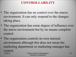 CONTROLLABILITY
• The organization has no control over the macro
environment. It can only respond to the changes
taking place.
• The organization has some degree of influence over
the micro environment but by no means complete
control.
• The organization controls its own internal
environment although this does not mean the
marketing department or marketing manager has
control.
02/08/14

Koshys Institute of Management
Studies by Venkatesh.N

25

 
