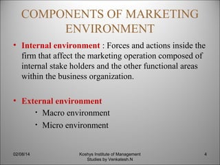 COMPONENTS OF MARKETING
ENVIRONMENT
• Internal environment : Forces and actions inside the
firm that affect the marketing operation composed of
internal stake holders and the other functional areas
within the business organization.
• External environment
• Macro environment
• Micro environment

02/08/14

Koshys Institute of Management
Studies by Venkatesh.N

4

 