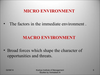 MICRO ENVIRONMENT
• The factors in the immediate environment .
MACRO ENVIRONMENT
• Broad forces which shape the character of
opportunities and threats.
02/08/14

Koshys Institute of Management
Studies by Venkatesh.N

5

 