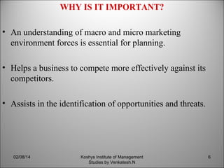 WHY IS IT IMPORTANT?
• An understanding of macro and micro marketing
environment forces is essential for planning.
• Helps a business to compete more effectively against its
competitors.
• Assists in the identification of opportunities and threats.

02/08/14

Koshys Institute of Management
Studies by Venkatesh.N

6

 