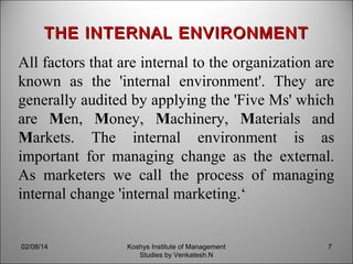 THE INTERNAL ENVIRONMENT
All factors that are internal to the organization are
known as the 'internal environment'. They are
generally audited by applying the 'Five Ms' which
are Men, Money, Machinery, Materials and
Markets. The internal environment is as
important for managing change as the external.
As marketers we call the process of managing
internal change 'internal marketing.‘

02/08/14

Koshys Institute of Management
Studies by Venkatesh.N

7

 