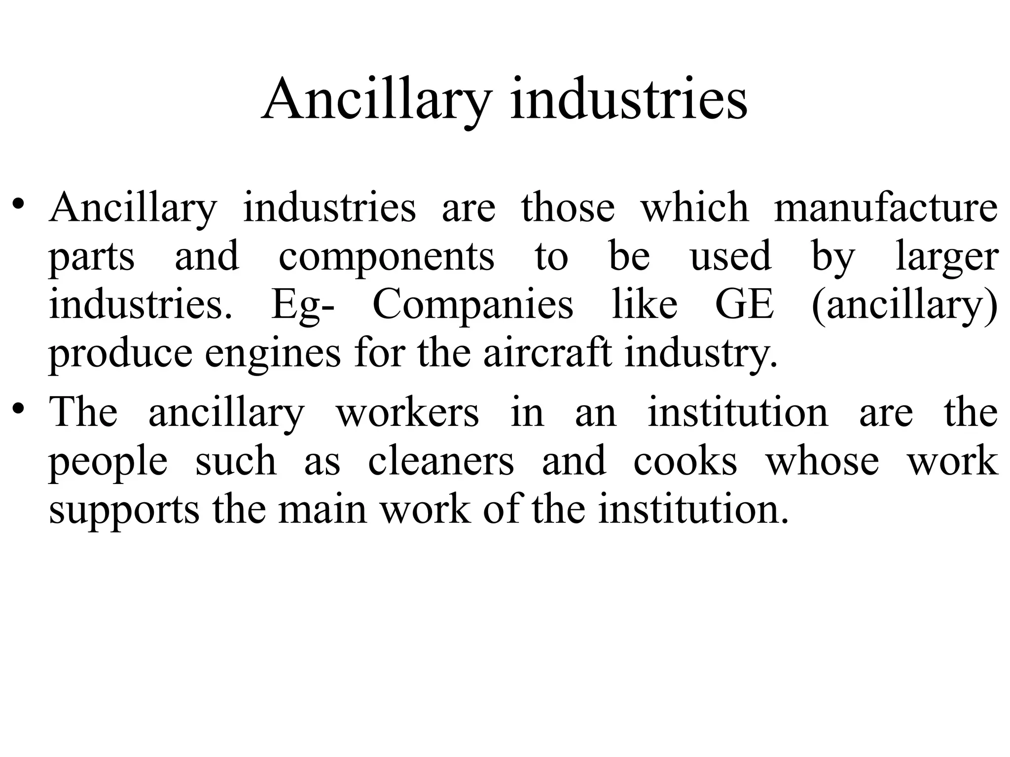 Ancillary industries
• Ancillary industries are those which manufacture
parts and components to be used by larger
industries. Eg- Companies like GE (ancillary)
produce engines for the aircraft industry.
• The ancillary workers in an institution are the
people such as cleaners and cooks whose work
supports the main work of the institution.

 