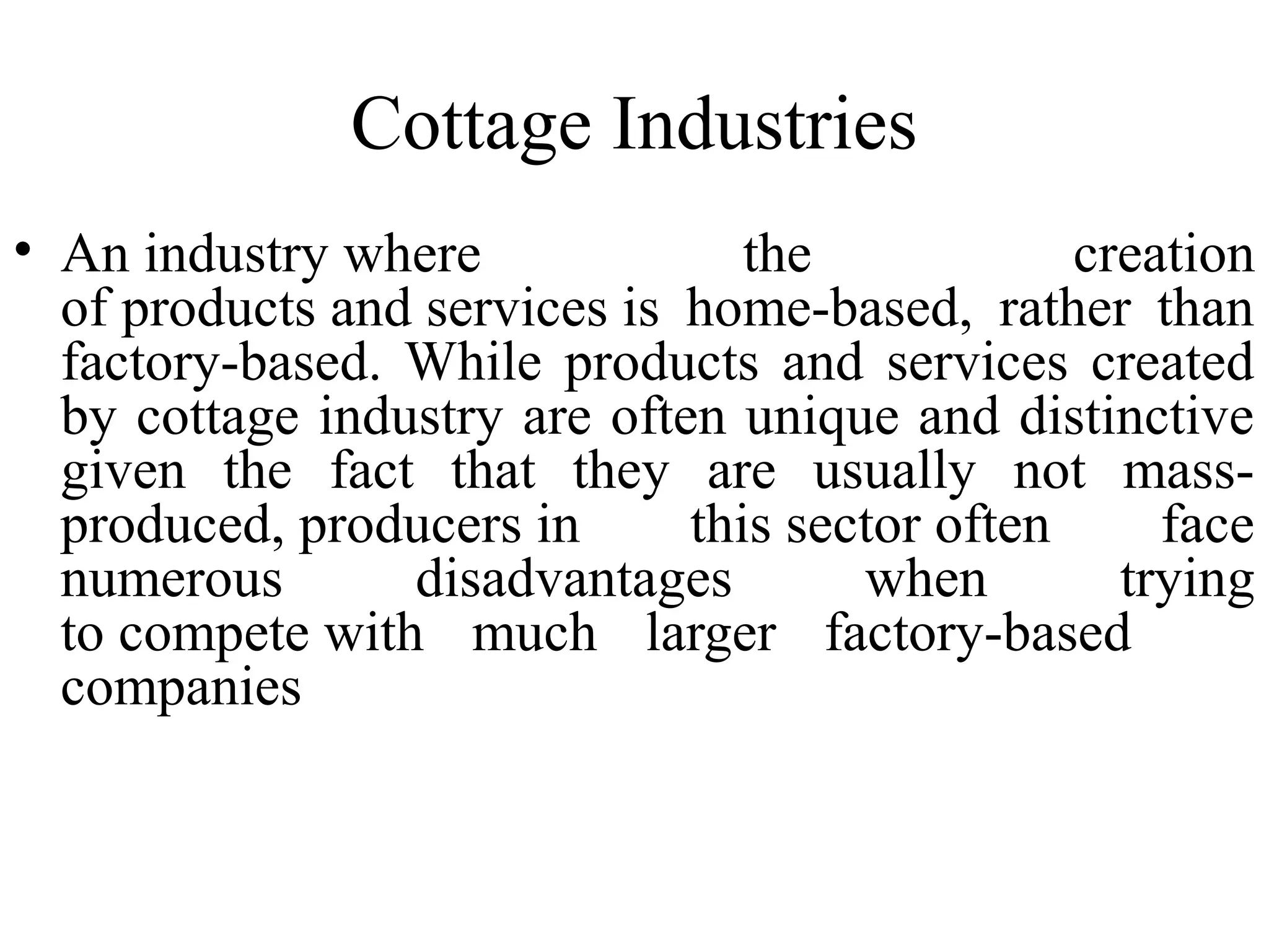 Cottage Industries
• An industry where
the
creation
of products and services is home-based, rather than
factory-based. While products and services created
by cottage industry are often unique and distinctive
given the fact that they are usually not massproduced, producers in
this sector often
face
numerous
disadvantages
when
trying
to compete with much larger factory-based
companies

 