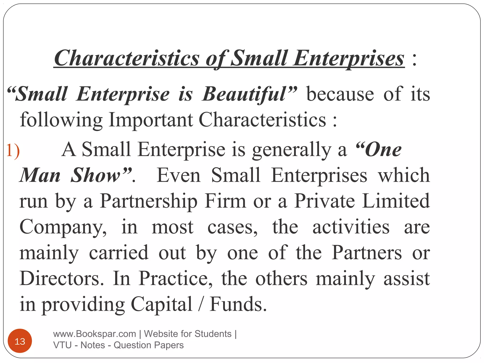 Characteristics of Small Enterprises :
“Small Enterprise is Beautiful” because of its
following Important Characteristics :
1)
A Small Enterprise is generally a “One
Man Show”. Even Small Enterprises which
run by a Partnership Firm or a Private Limited
Company, in most cases, the activities are
mainly carried out by one of the Partners or
Directors. In Practice, the others mainly assist
in providing Capital / Funds.
13

www.Bookspar.com | Website for Students |
VTU - Notes - Question Papers

 