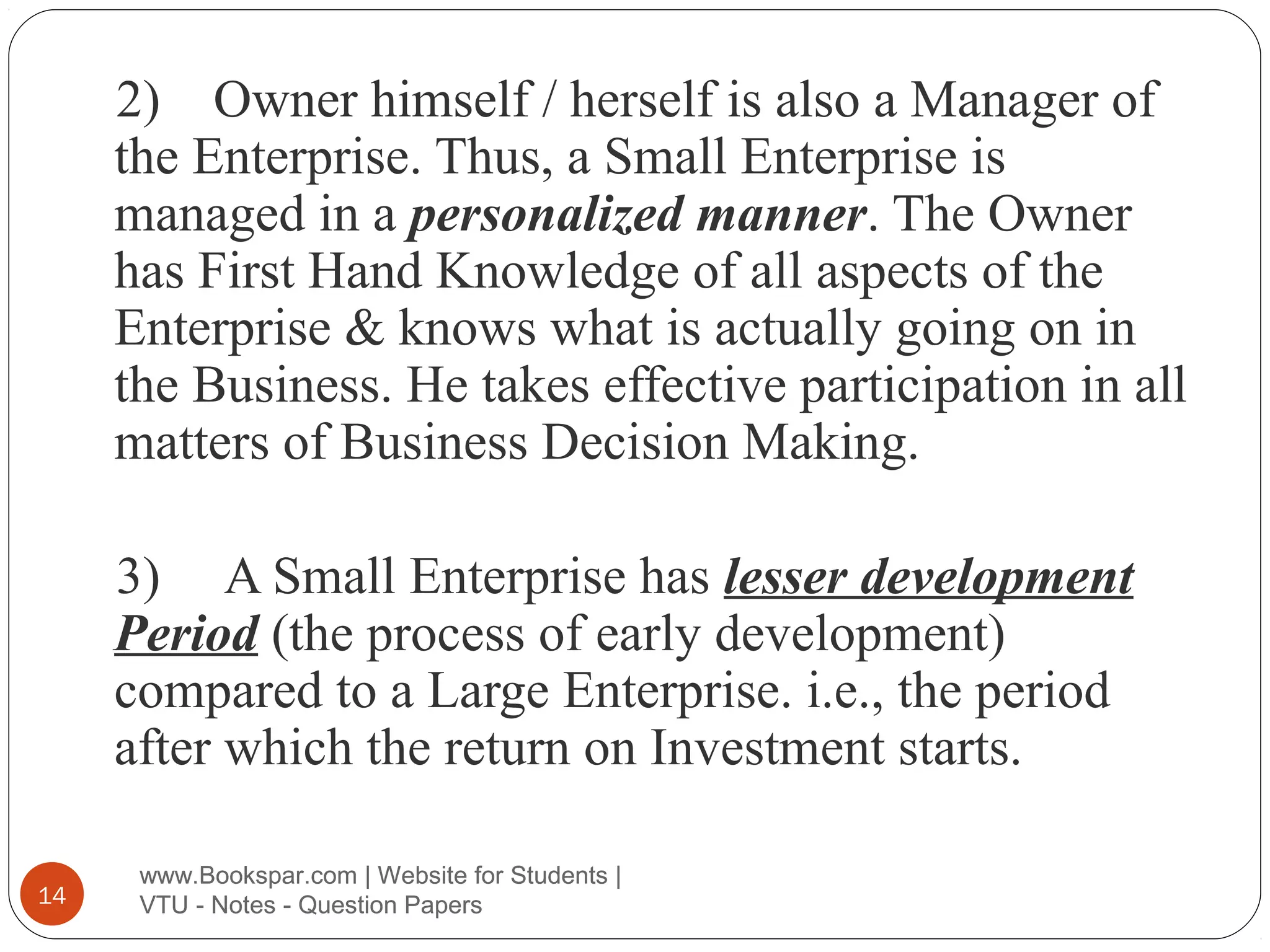 2) Owner himself / herself is also a Manager of
the Enterprise. Thus, a Small Enterprise is
managed in a personalized manner. The Owner
has First Hand Knowledge of all aspects of the
Enterprise & knows what is actually going on in
the Business. He takes effective participation in all
matters of Business Decision Making.
3) A Small Enterprise has lesser development
Period (the process of early development)
compared to a Large Enterprise. i.e., the period
after which the return on Investment starts.
14

www.Bookspar.com | Website for Students |
VTU - Notes - Question Papers

 