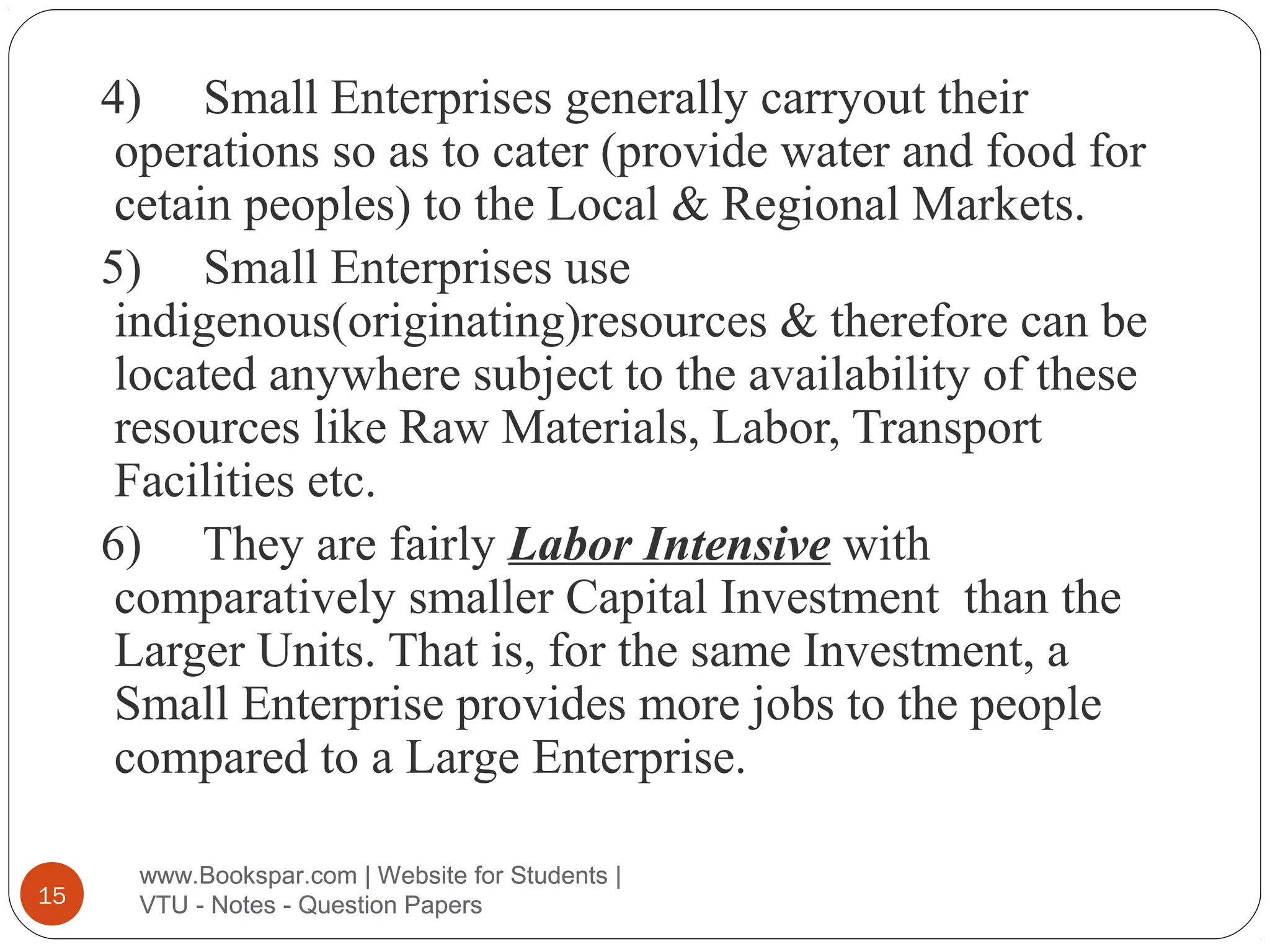 4) Small Enterprises generally carryout their
operations so as to cater (provide water and food for
cetain peoples) to the Local & Regional Markets.
5) Small Enterprises use
indigenous(originating)resources & therefore can be
located anywhere subject to the availability of these
resources like Raw Materials, Labor, Transport
Facilities etc.
6) They are fairly Labor Intensive with
comparatively smaller Capital Investment than the
Larger Units. That is, for the same Investment, a
Small Enterprise provides more jobs to the people
compared to a Large Enterprise.
15

www.Bookspar.com | Website for Students |
VTU - Notes - Question Papers

 