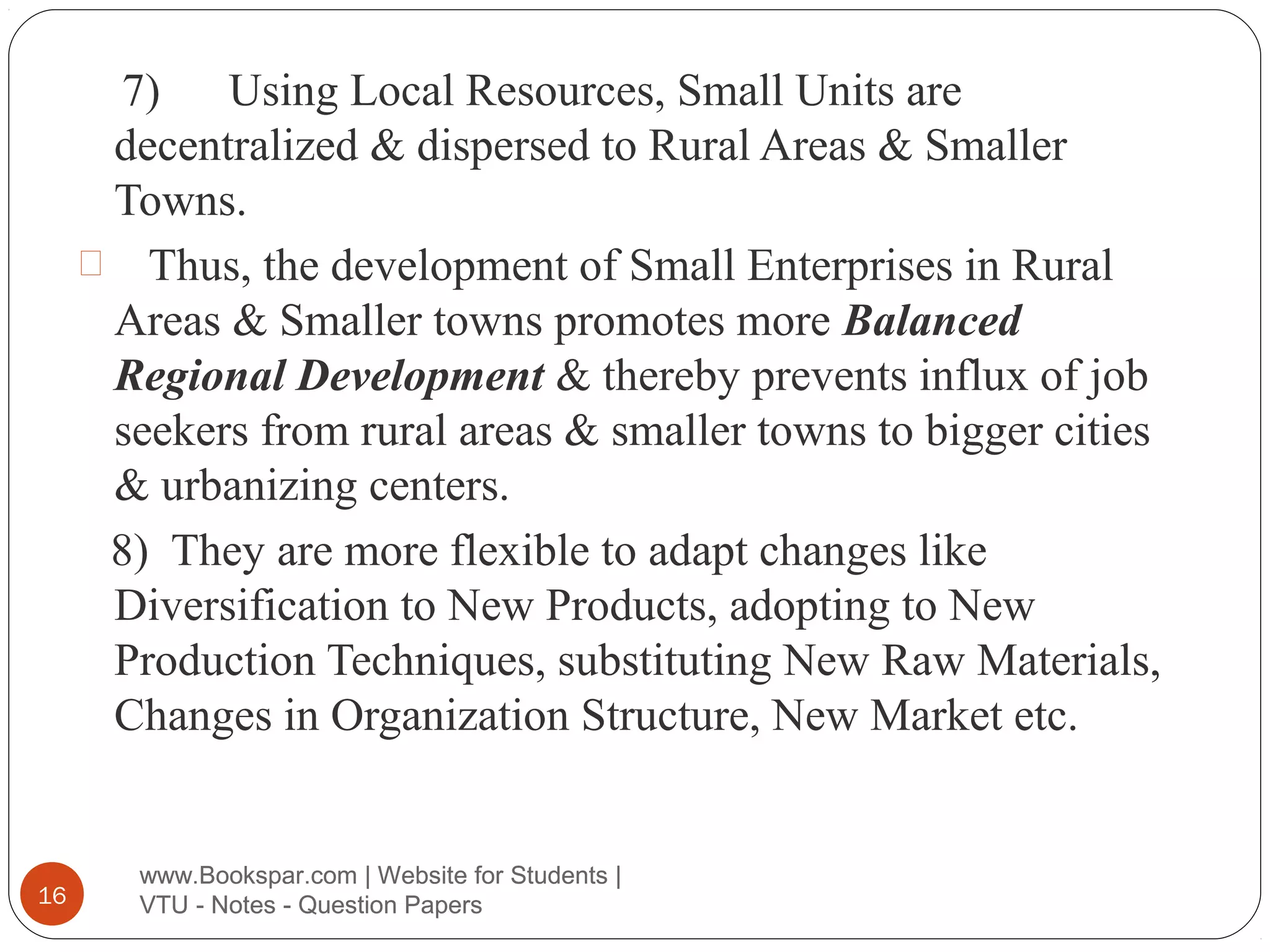 7) Using Local Resources, Small Units are
decentralized & dispersed to Rural Areas & Smaller
Towns.
 Thus, the development of Small Enterprises in Rural
Areas & Smaller towns promotes more Balanced
Regional Development & thereby prevents influx of job
seekers from rural areas & smaller towns to bigger cities
& urbanizing centers.
8) They are more flexible to adapt changes like
Diversification to New Products, adopting to New
Production Techniques, substituting New Raw Materials,
Changes in Organization Structure, New Market etc.

16

www.Bookspar.com | Website for Students |
VTU - Notes - Question Papers

 