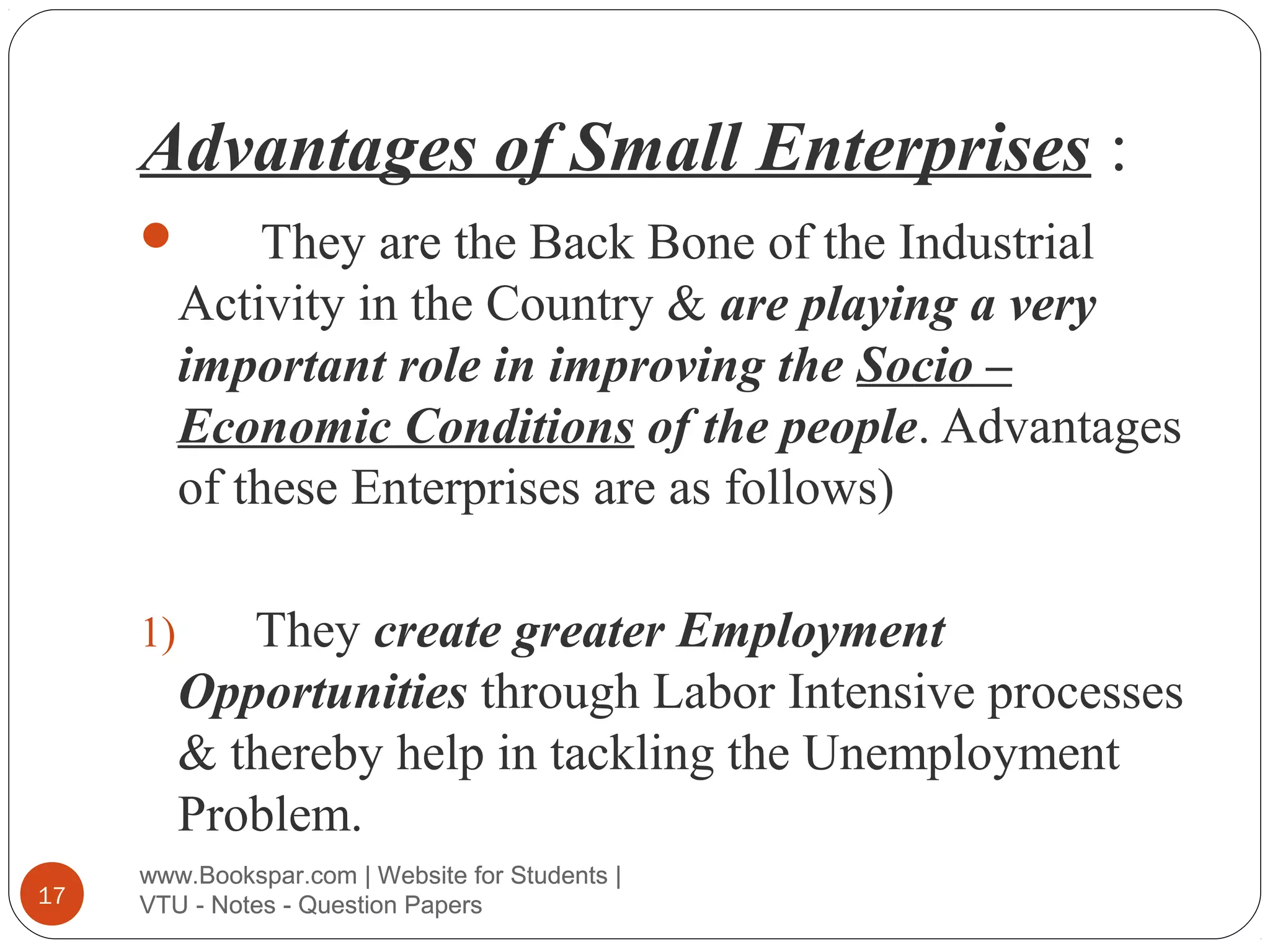 Advantages of Small Enterprises :
They are the Back Bone of the Industrial
Activity in the Country & are playing a very
important role in improving the Socio –
Economic Conditions of the people. Advantages
of these Enterprises are as follows)



1)

17

They create greater Employment
Opportunities through Labor Intensive processes
& thereby help in tackling the Unemployment
Problem.

www.Bookspar.com | Website for Students |
VTU - Notes - Question Papers

 