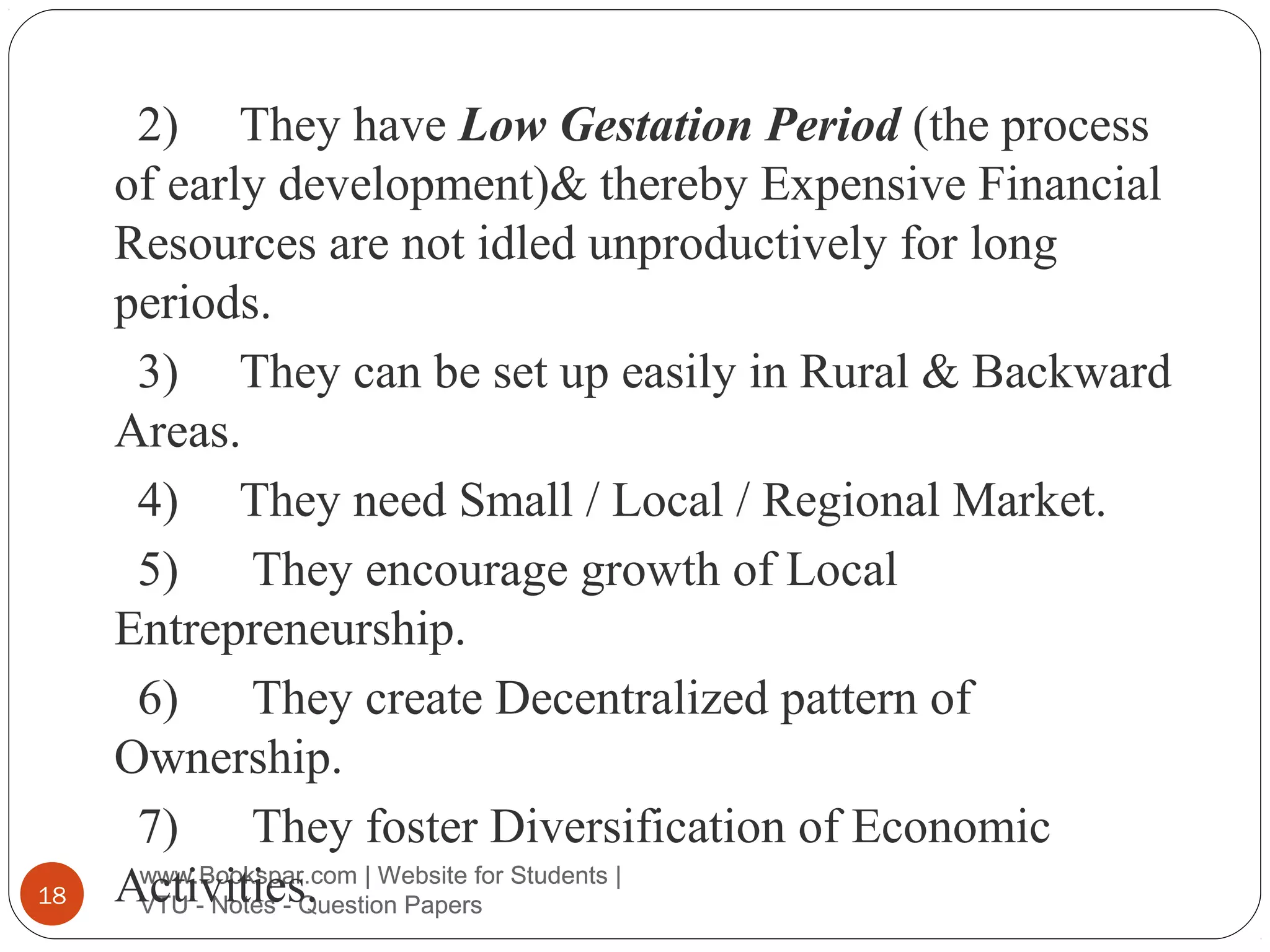 18

2) They have Low Gestation Period (the process
of early development)& thereby Expensive Financial
Resources are not idled unproductively for long
periods.
3) They can be set up easily in Rural & Backward
Areas.
4) They need Small / Local / Regional Market.
5) They encourage growth of Local
Entrepreneurship.
6) They create Decentralized pattern of
Ownership.
7) They foster Diversification of Economic
www.Bookspar.com
Activities. | Website for Students |
VTU - Notes - Question Papers

 