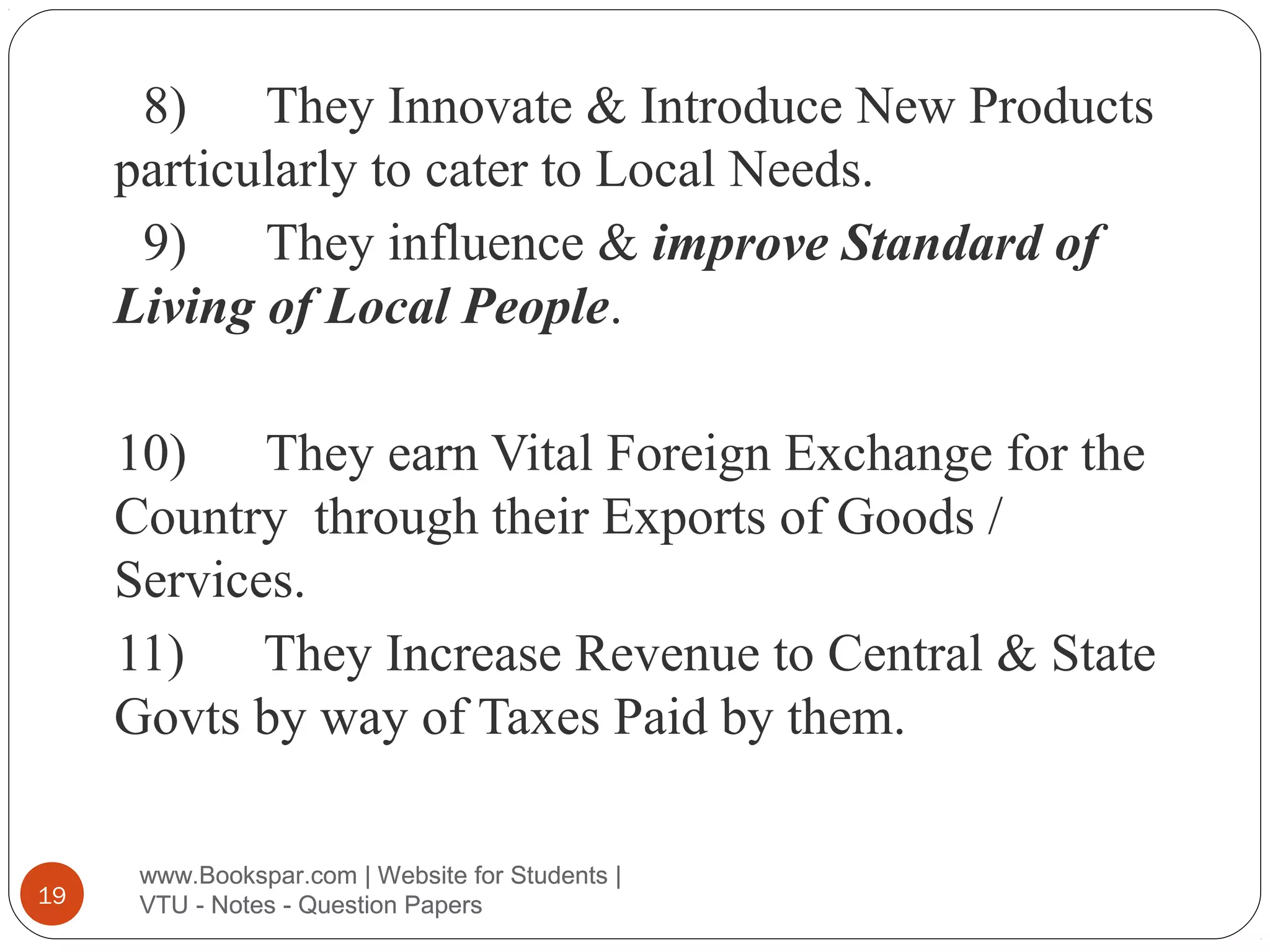 8) They Innovate & Introduce New Products
particularly to cater to Local Needs.
9) They influence & improve Standard of
Living of Local People.
10) They earn Vital Foreign Exchange for the
Country through their Exports of Goods /
Services.
11) They Increase Revenue to Central & State
Govts by way of Taxes Paid by them.

19

www.Bookspar.com | Website for Students |
VTU - Notes - Question Papers

 