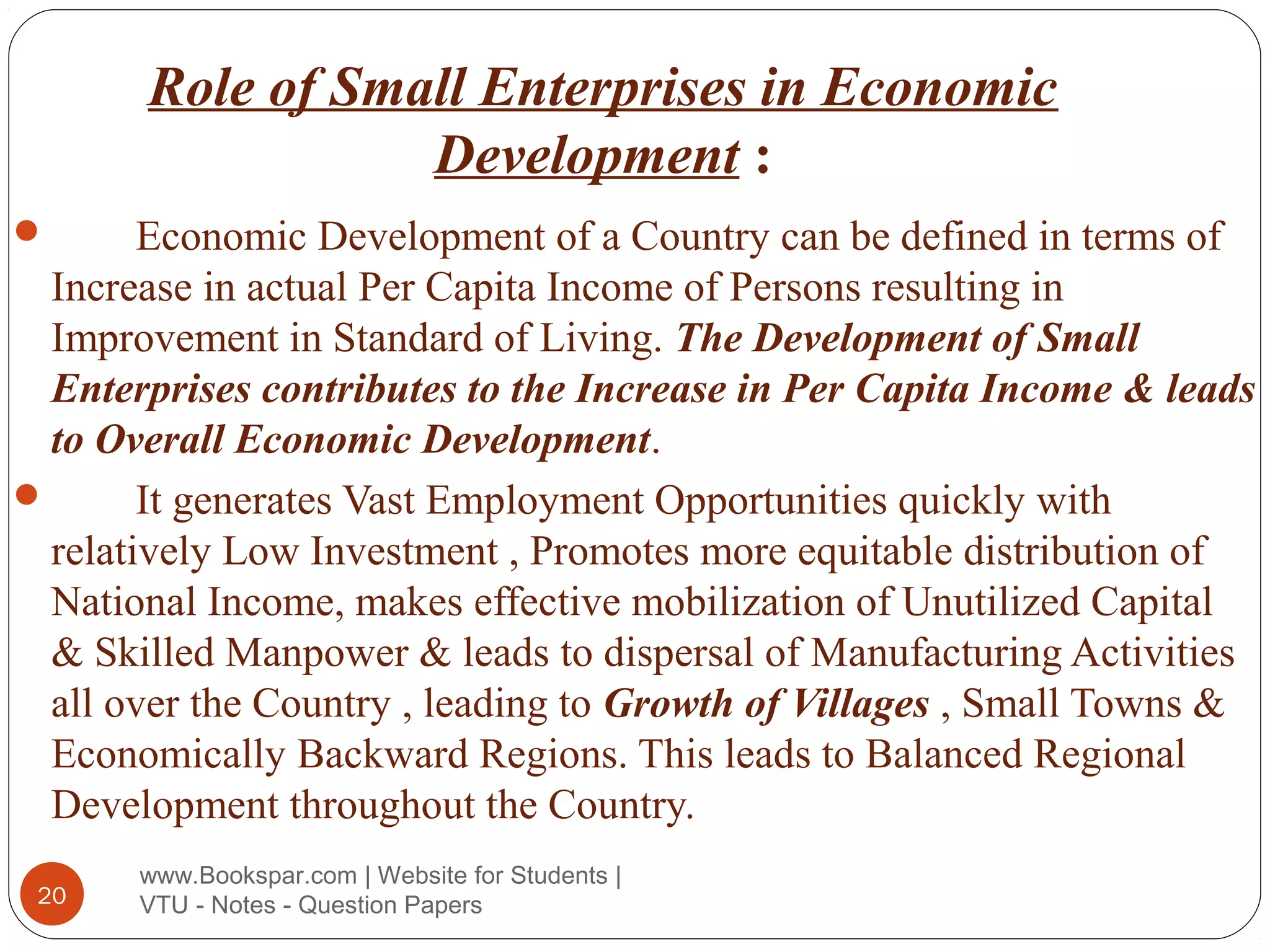 Role of Small Enterprises in Economic
Development :
Economic Development of a Country can be defined in terms of
Increase in actual Per Capita Income of Persons resulting in
Improvement in Standard of Living. The Development of Small
Enterprises contributes to the Increase in Per Capita Income & leads
to Overall Economic Development.

It generates Vast Employment Opportunities quickly with
relatively Low Investment , Promotes more equitable distribution of
National Income, makes effective mobilization of Unutilized Capital
& Skilled Manpower & leads to dispersal of Manufacturing Activities
all over the Country , leading to Growth of Villages , Small Towns &
Economically Backward Regions. This leads to Balanced Regional
Development throughout the Country.


20

www.Bookspar.com | Website for Students |
VTU - Notes - Question Papers

 