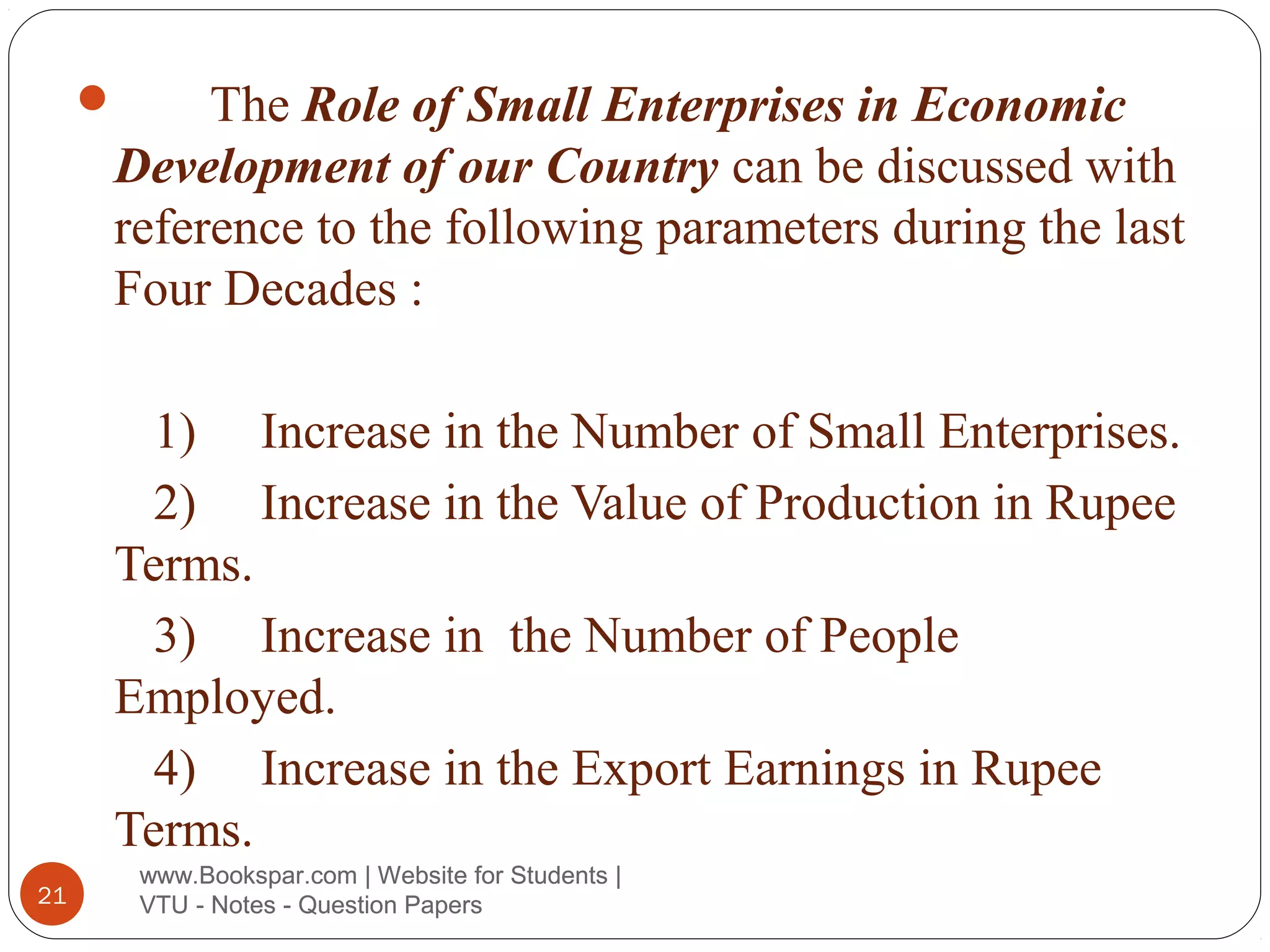 The Role of Small Enterprises in Economic
Development of our Country can be discussed with
reference to the following parameters during the last
Four Decades :



1) Increase in the Number of Small Enterprises.
2) Increase in the Value of Production in Rupee
Terms.
3) Increase in the Number of People
Employed.
4) Increase in the Export Earnings in Rupee
Terms.
21

www.Bookspar.com | Website for Students |
VTU - Notes - Question Papers

 