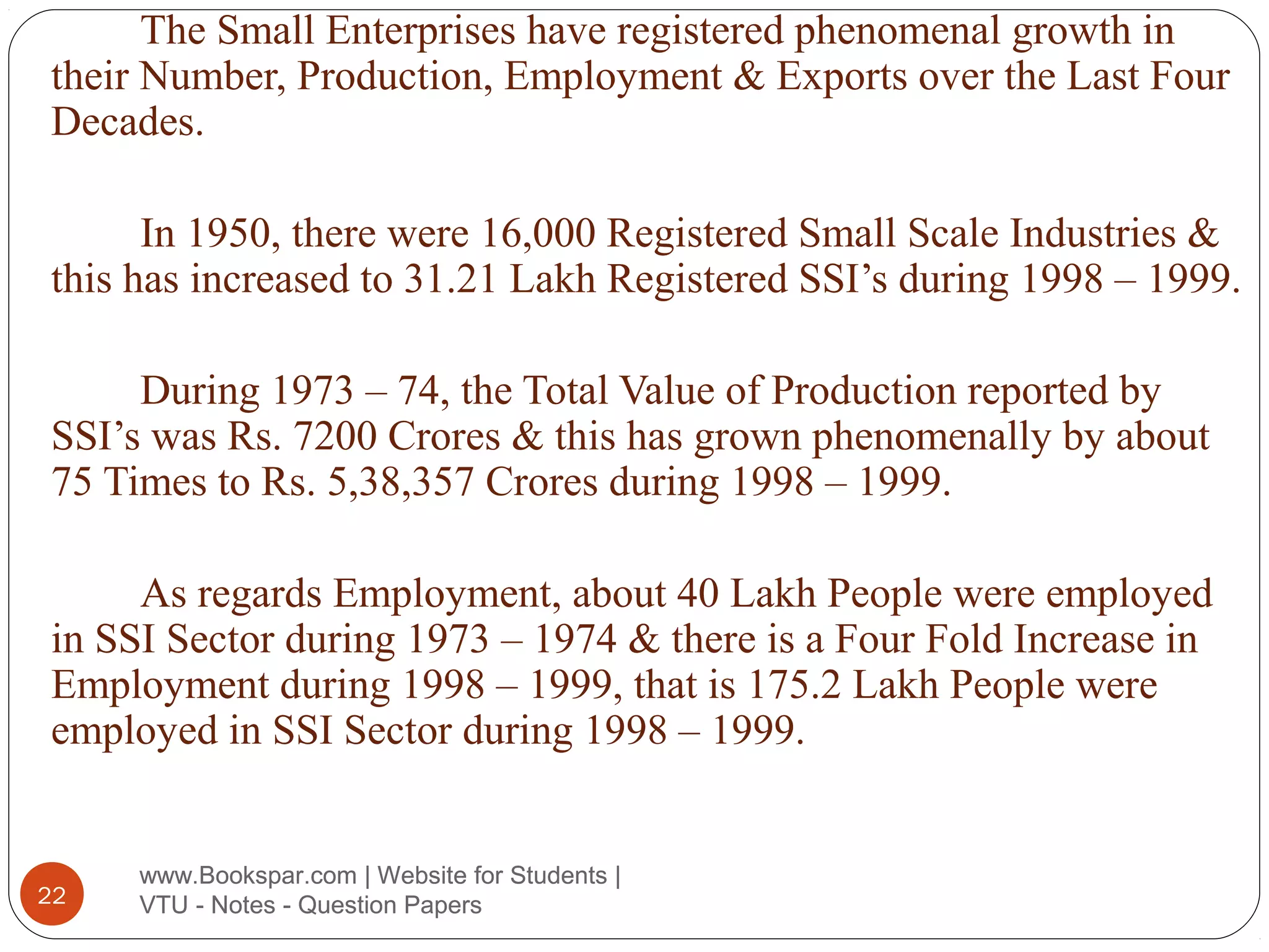 The Small Enterprises have registered phenomenal growth in
their Number, Production, Employment & Exports over the Last Four
Decades.
In 1950, there were 16,000 Registered Small Scale Industries &
this has increased to 31.21 Lakh Registered SSI’s during 1998 – 1999.
During 1973 – 74, the Total Value of Production reported by
SSI’s was Rs. 7200 Crores & this has grown phenomenally by about
75 Times to Rs. 5,38,357 Crores during 1998 – 1999.
As regards Employment, about 40 Lakh People were employed
in SSI Sector during 1973 – 1974 & there is a Four Fold Increase in
Employment during 1998 – 1999, that is 175.2 Lakh People were
employed in SSI Sector during 1998 – 1999.

22

www.Bookspar.com | Website for Students |
VTU - Notes - Question Papers

 